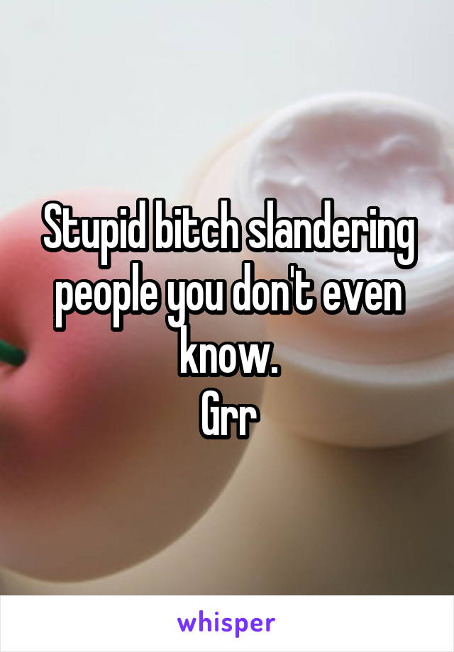 Stupid bitch slandering people you don't even know.
Grr