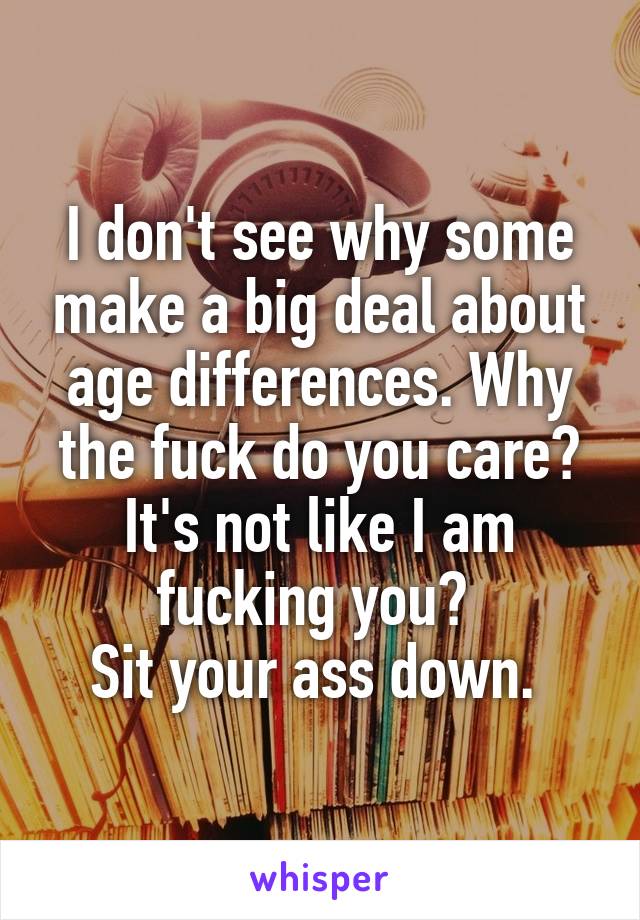 I don't see why some make a big deal about age differences. Why the fuck do you care? It's not like I am fucking you? 
Sit your ass down. 