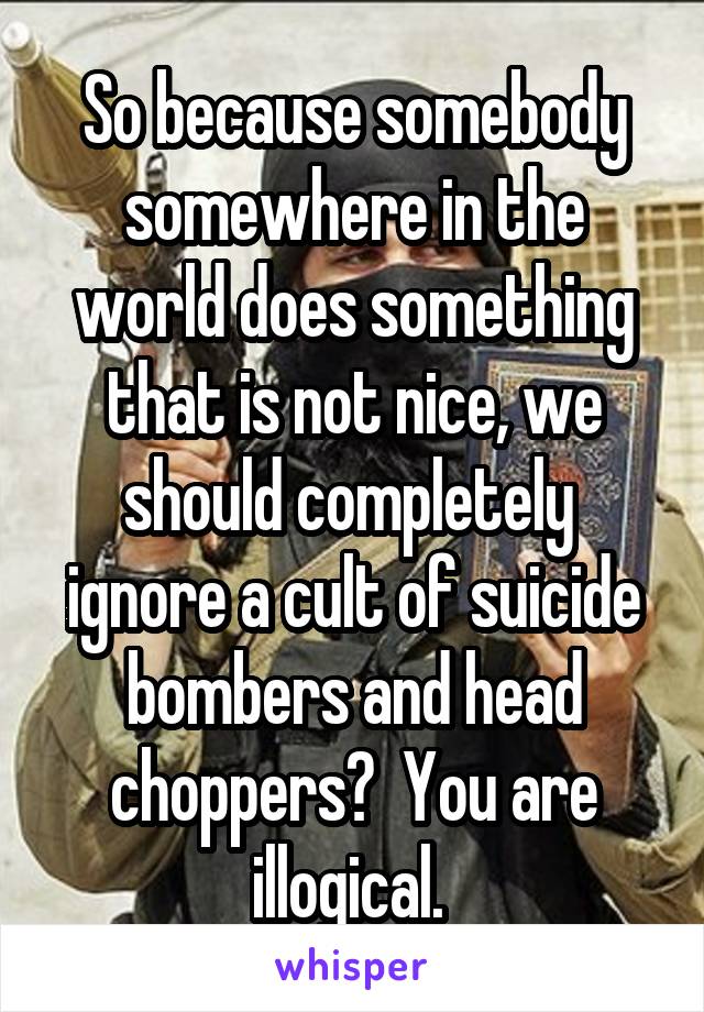 So because somebody somewhere in the world does something that is not nice, we should completely  ignore a cult of suicide bombers and head choppers?  You are illogical. 