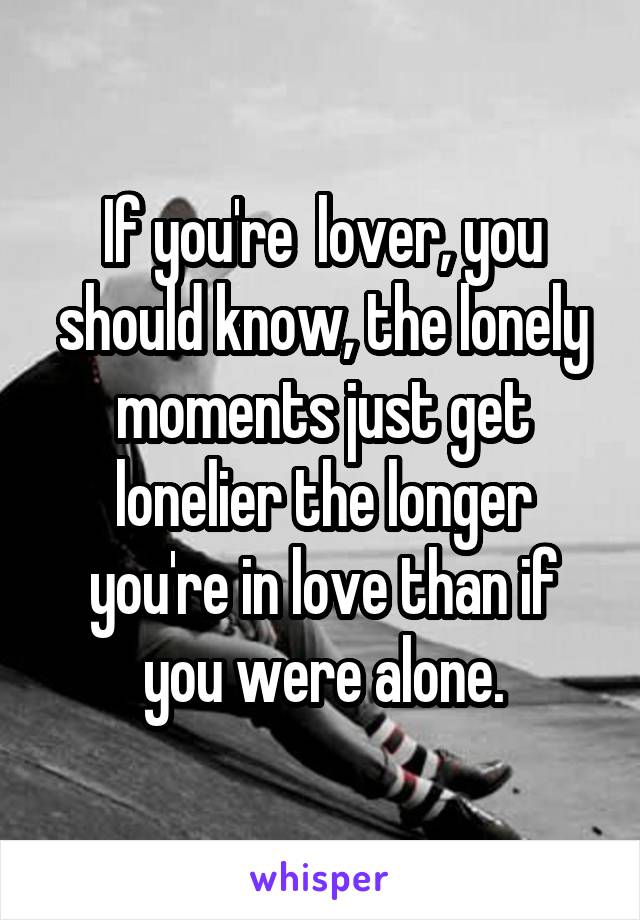 If you're  lover, you should know, the lonely moments just get lonelier the longer you're in love than if you were alone.