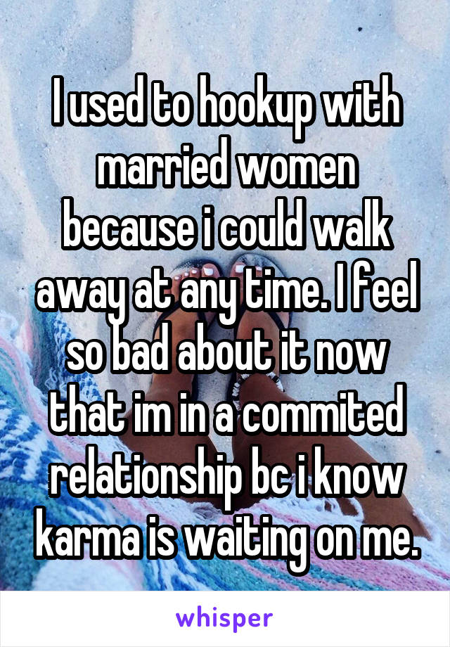 I used to hookup with married women because i could walk away at any time. I feel so bad about it now that im in a commited relationship bc i know karma is waiting on me.