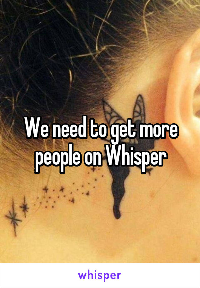 We need to get more people on Whisper