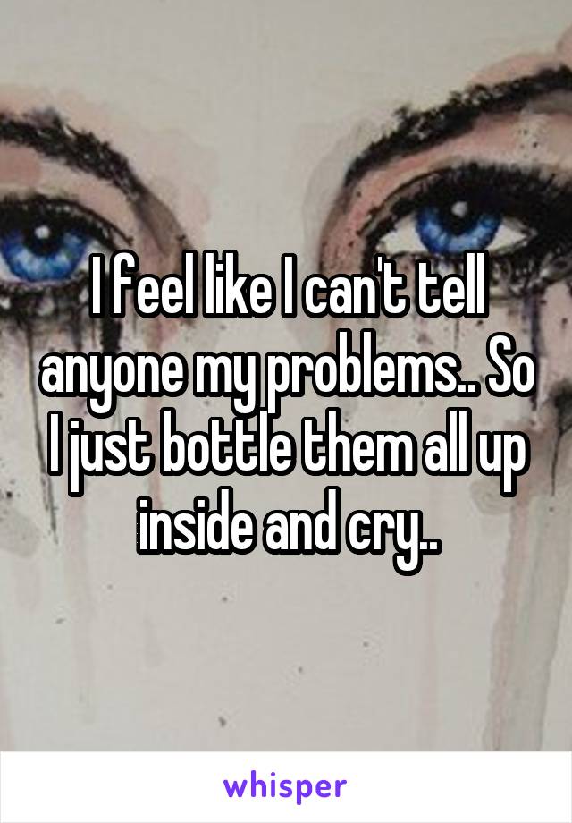 I feel like I can't tell anyone my problems.. So I just bottle them all up inside and cry..