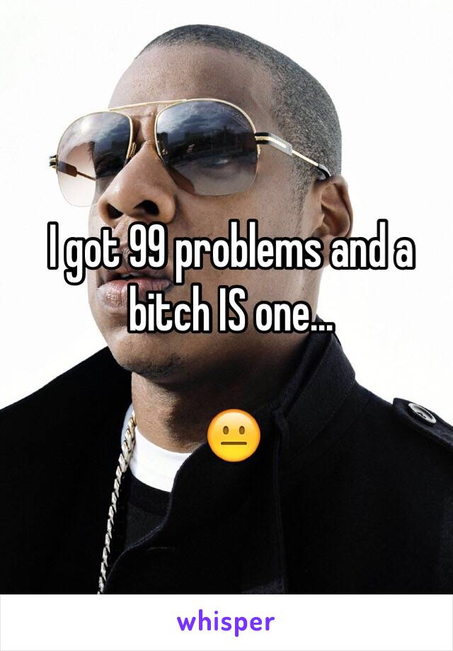 I got 99 problems and a bitch IS one...

😐