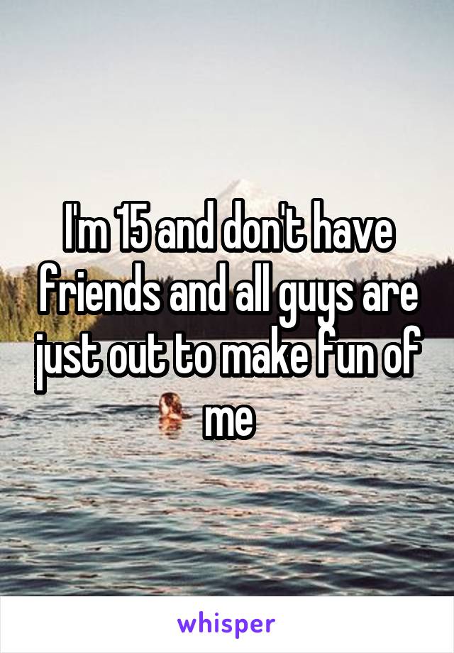 I'm 15 and don't have friends and all guys are just out to make fun of me