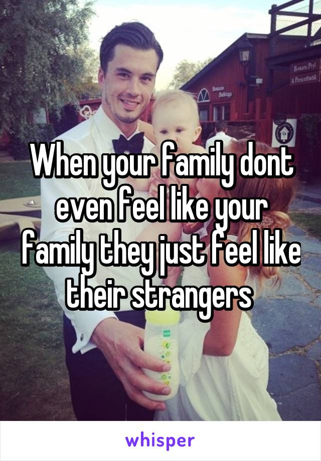 When your family dont even feel like your family they just feel like their strangers 