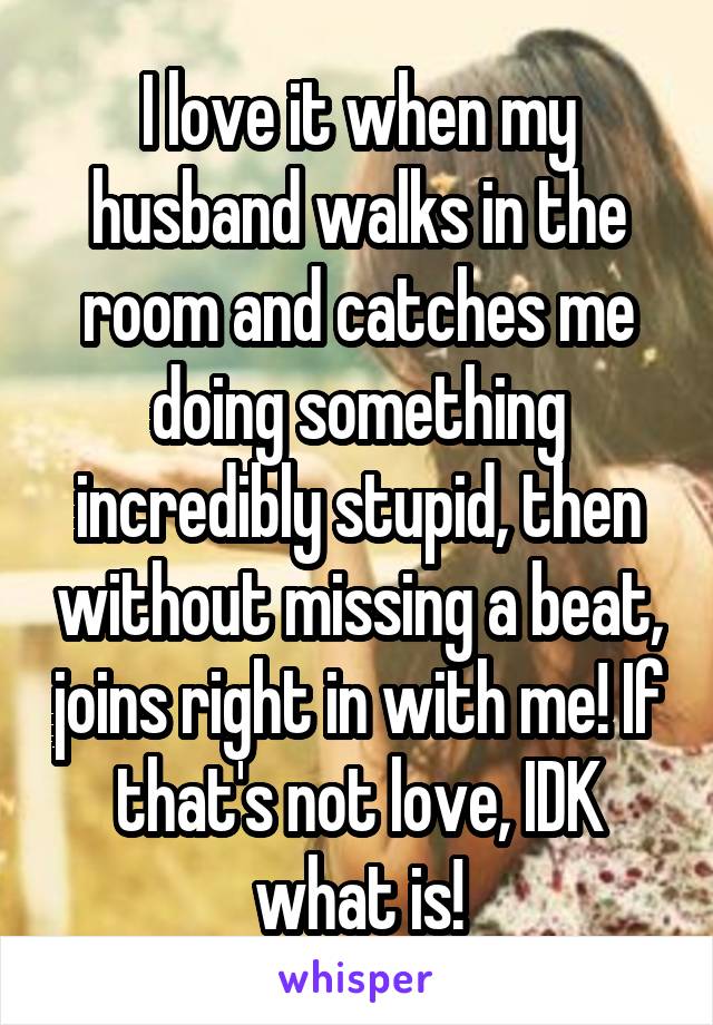 I love it when my husband walks in the room and catches me doing something incredibly stupid, then without missing a beat, joins right in with me! If that's not love, IDK what is!