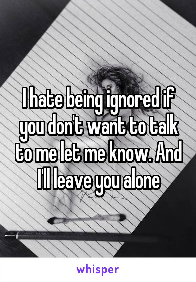 I hate being ignored if you don't want to talk to me let me know. And I'll leave you alone