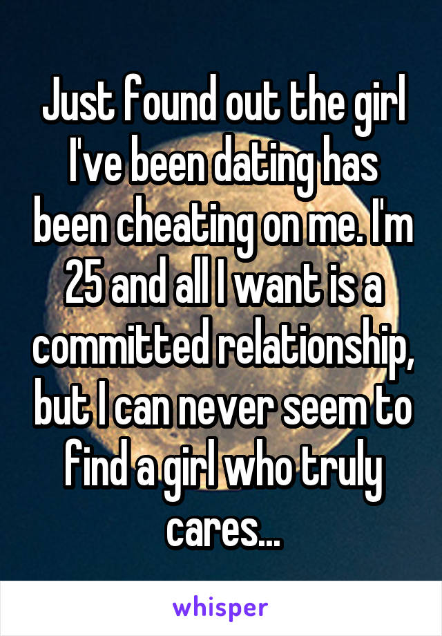 Just found out the girl I've been dating has been cheating on me. I'm 25 and all I want is a committed relationship, but I can never seem to find a girl who truly cares...