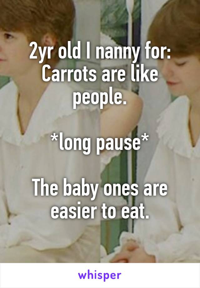 2yr old I nanny for: Carrots are like people.

*long pause*

The baby ones are easier to eat.
