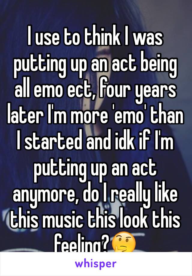 I use to think I was putting up an act being all emo ect, four years later I'm more 'emo' than I started and idk if I'm putting up an act anymore, do I really like this music this look this feeling?🤔