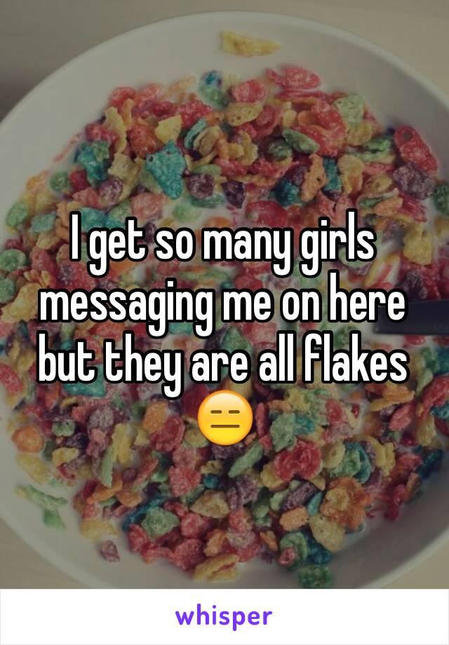 I get so many girls messaging me on here but they are all flakes 😑