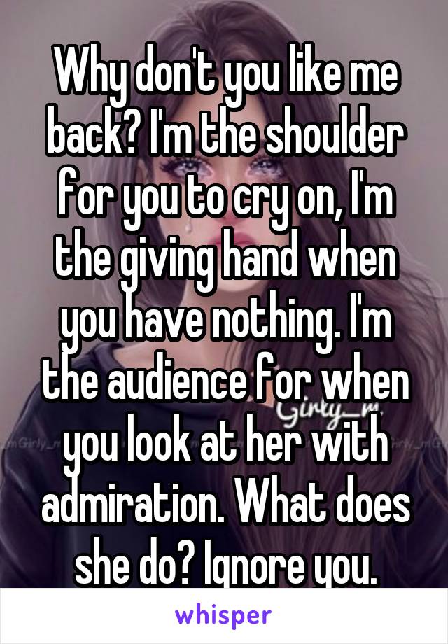 Why don't you like me back? I'm the shoulder for you to cry on, I'm the giving hand when you have nothing. I'm the audience for when you look at her with admiration. What does she do? Ignore you.