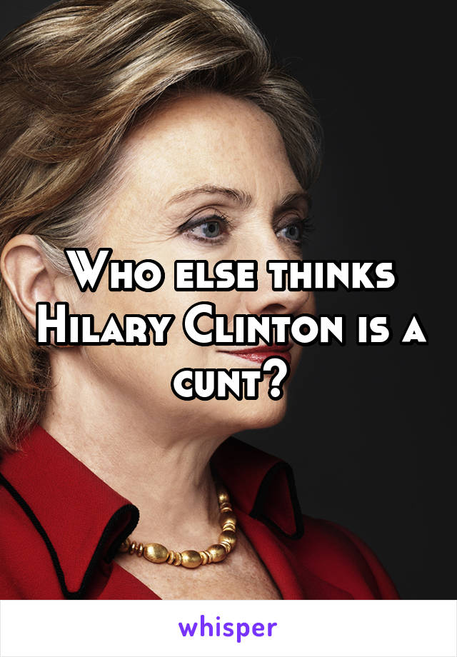 Who else thinks Hilary Clinton is a cunt?