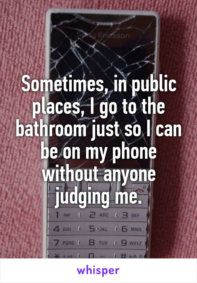 Sometimes, in public places, I go to the bathroom just so I can be on my phone without anyone judging me.