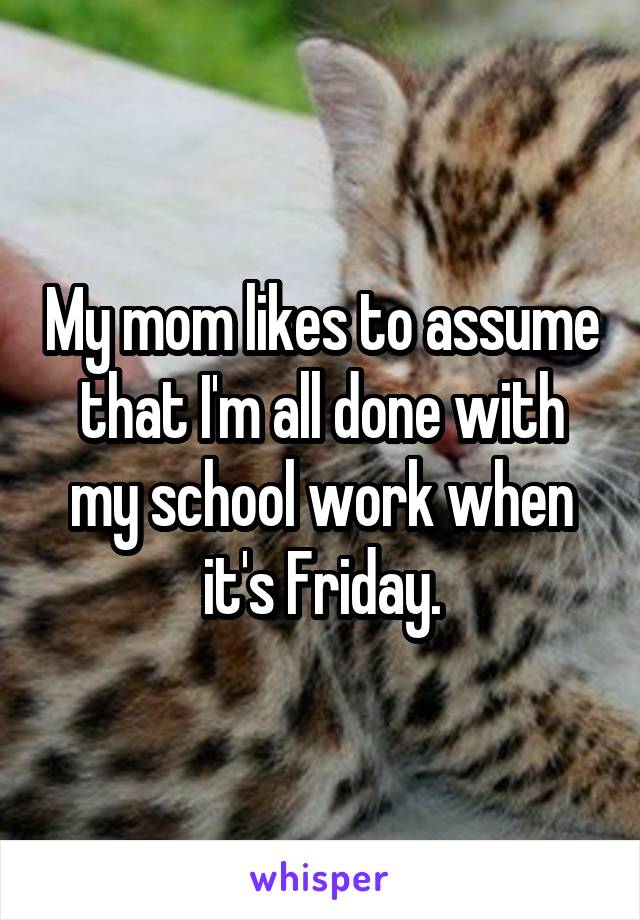 My mom likes to assume that I'm all done with my school work when it's Friday.