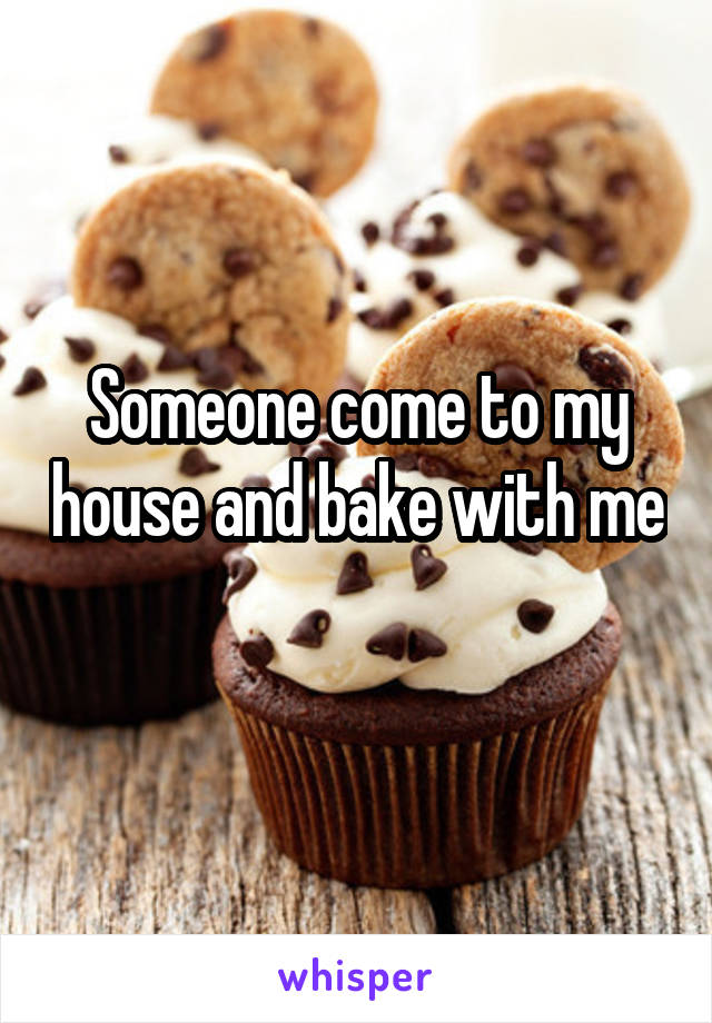 Someone come to my house and bake with me 