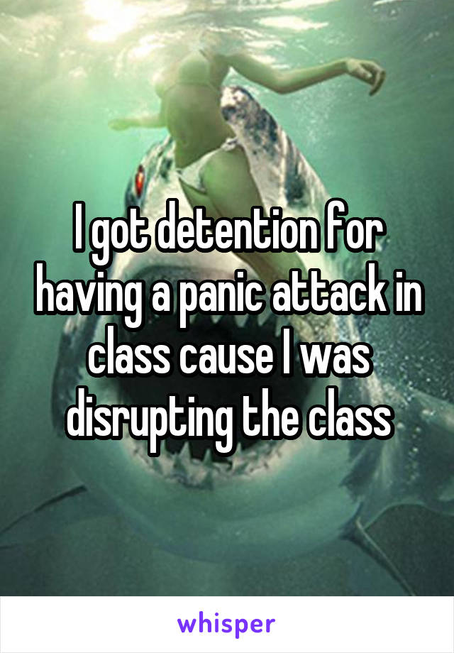 I got detention for having a panic attack in class cause I was disrupting the class