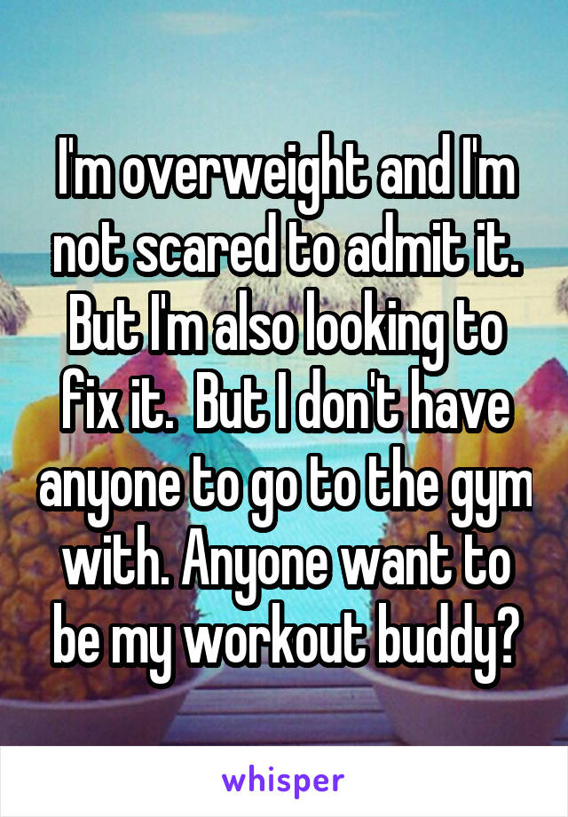 I'm overweight and I'm not scared to admit it. But I'm also looking to fix it.  But I don't have anyone to go to the gym with. Anyone want to be my workout buddy?