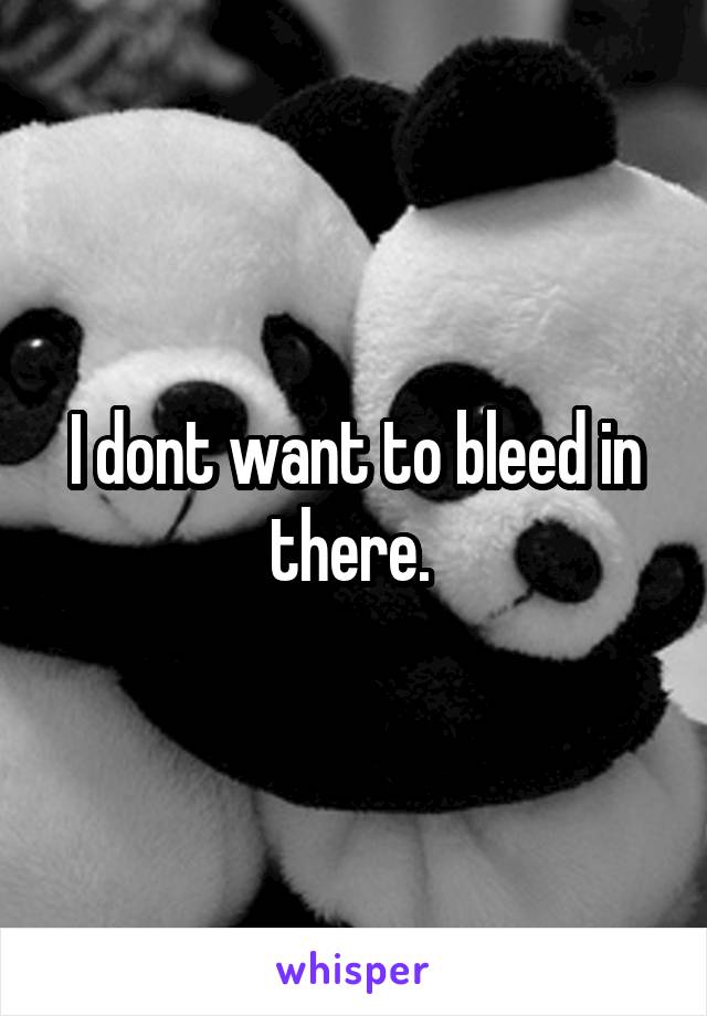 I dont want to bleed in there. 