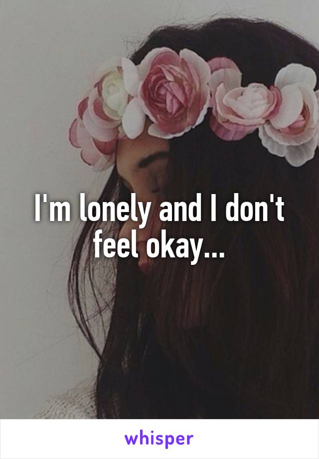 I'm lonely and I don't feel okay...