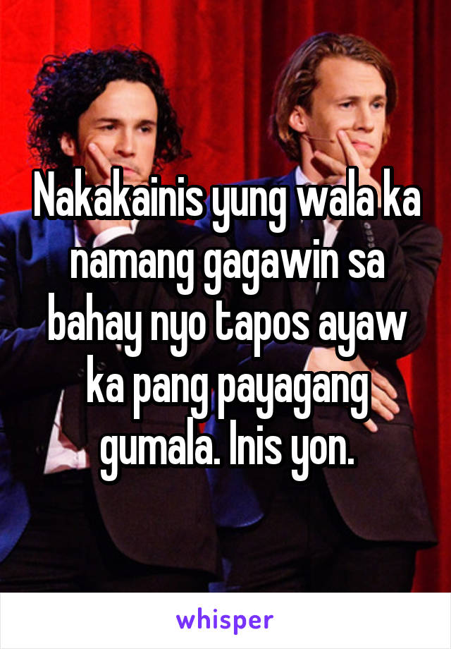 Nakakainis yung wala ka namang gagawin sa bahay nyo tapos ayaw ka pang payagang gumala. Inis yon.