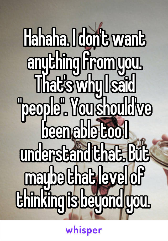 Hahaha. I don't want anything from you. That's why I said "people". You should've been able too I understand that. But maybe that level of thinking is beyond you. 