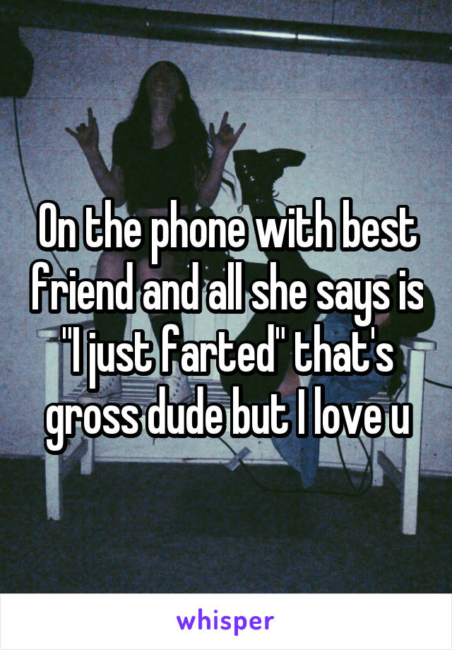 On the phone with best friend and all she says is "I just farted" that's gross dude but I love u