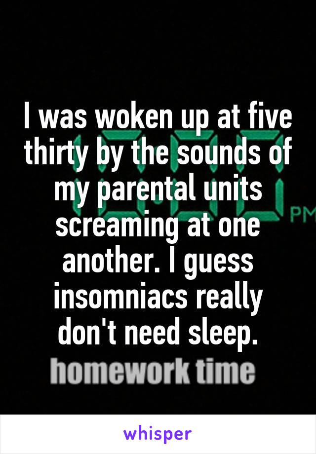 I was woken up at five thirty by the sounds of my parental units screaming at one another. I guess insomniacs really don't need sleep.