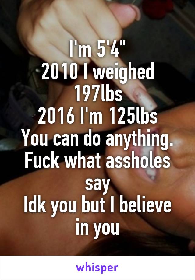 I'm 5'4"
2010 I weighed 197lbs
2016 I'm 125lbs
You can do anything. Fuck what assholes say
Idk you but I believe in you