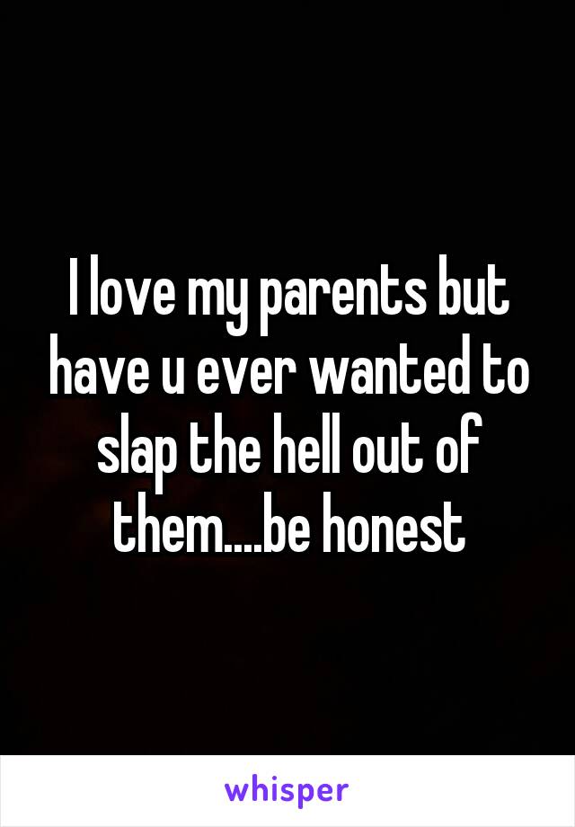 I love my parents but have u ever wanted to slap the hell out of them....be honest