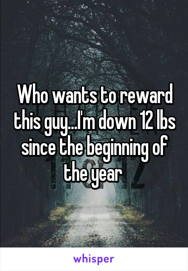 Who wants to reward this guy...I'm down 12 lbs since the beginning of the year 