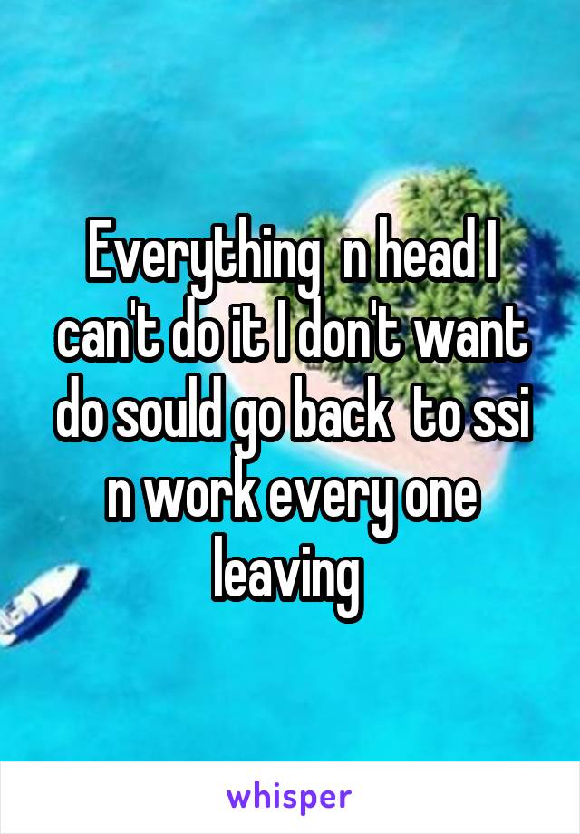 Everything  n head I can't do it I don't want do sould go back  to ssi n work every one leaving 