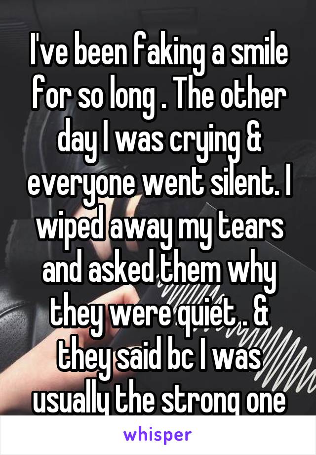 I've been faking a smile for so long . The other day I was crying & everyone went silent. I wiped away my tears and asked them why they were quiet . & they said bc I was usually the strong one