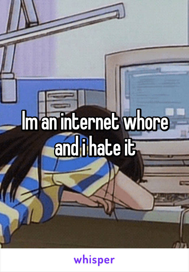 Im an internet whore and i hate it