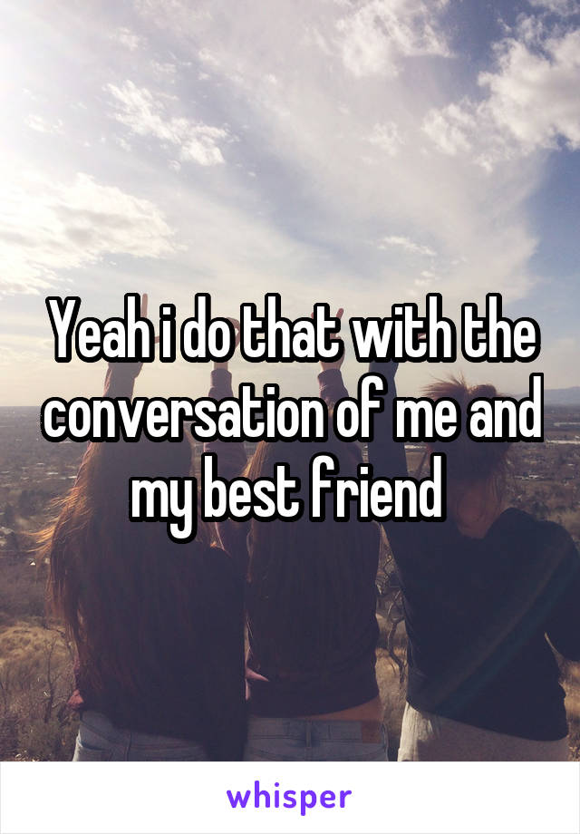 Yeah i do that with the conversation of me and my best friend 