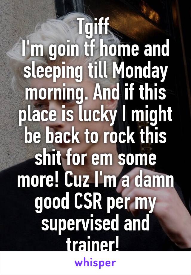 Tgiff 
I'm goin tf home and sleeping till Monday morning. And if this place is lucky I might be back to rock this shit for em some more! Cuz I'm a damn good CSR per my supervised and trainer! 