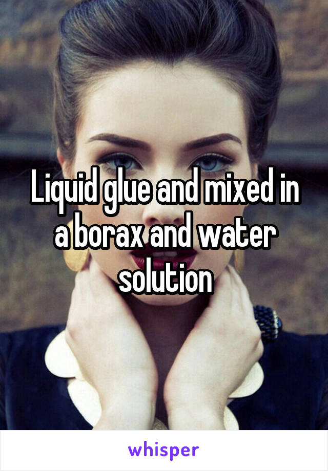 Liquid glue and mixed in a borax and water solution