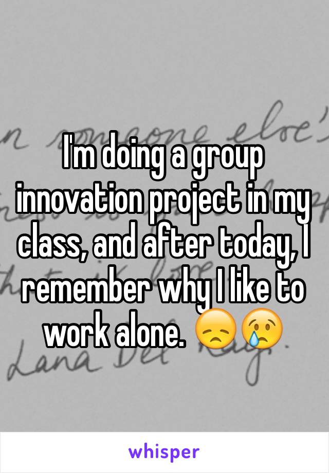 I'm doing a group innovation project in my class, and after today, I remember why I like to work alone. 😞😢