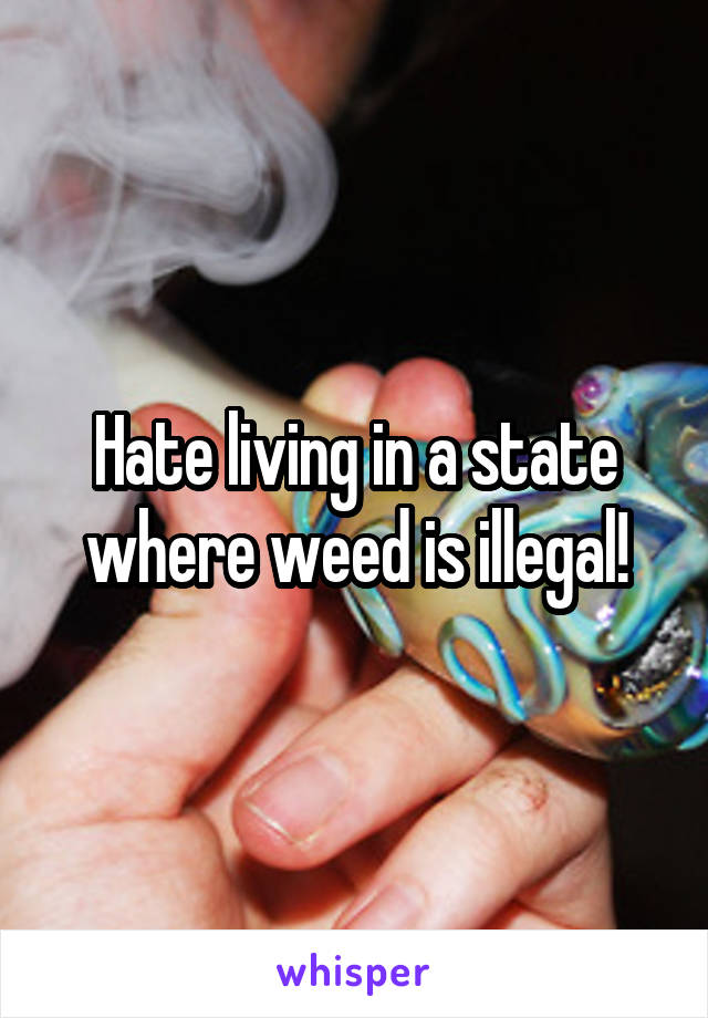 Hate living in a state where weed is illegal!