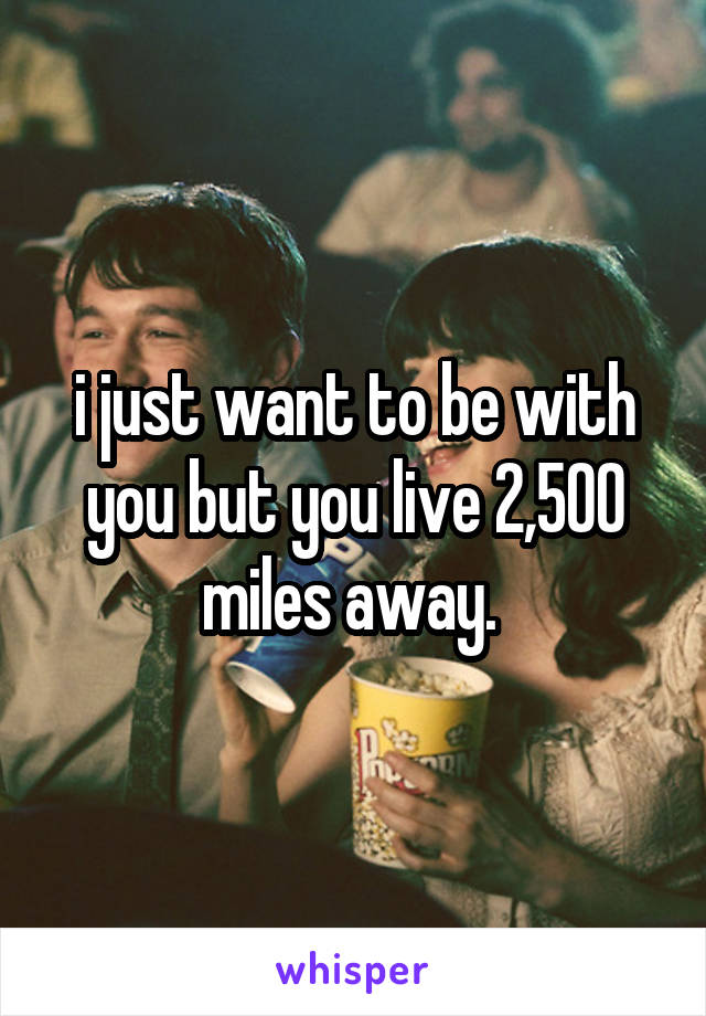 i just want to be with you but you live 2,500 miles away. 