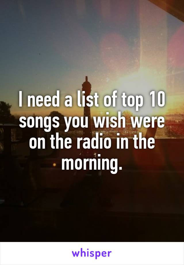 I need a list of top 10 songs you wish were on the radio in the morning.