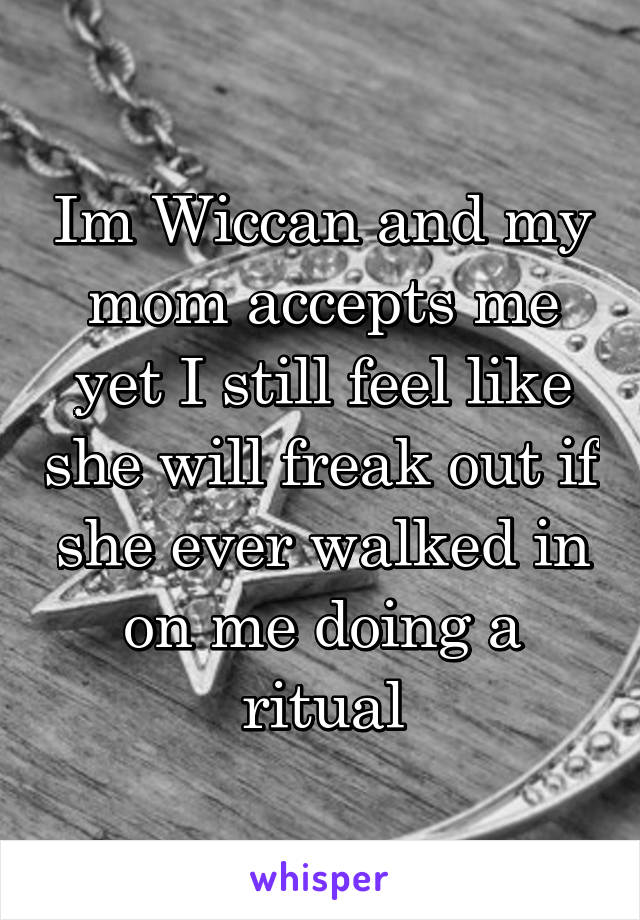 Im Wiccan and my mom accepts me yet I still feel like she will freak out if she ever walked in on me doing a ritual