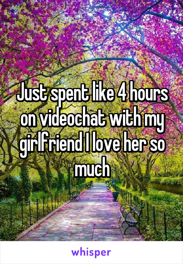 Just spent like 4 hours on videochat with my girlfriend I love her so much