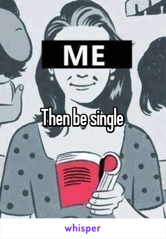 Then be single 