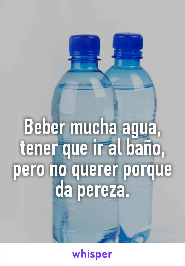 Beber mucha agua, tener que ir al baño, pero no querer porque da pereza.