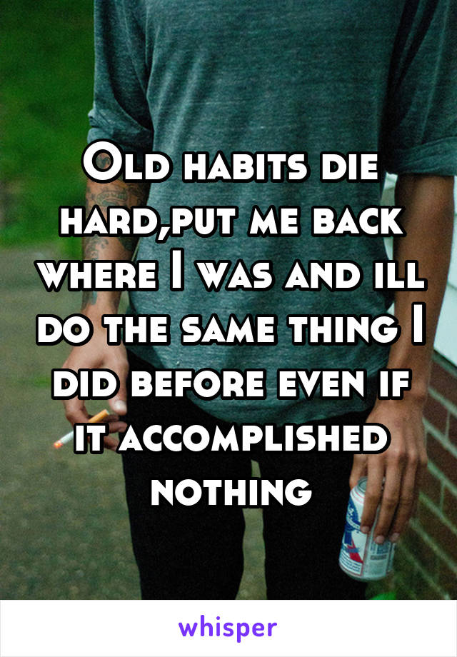 Old habits die hard,put me back where I was and ill do the same thing I did before even if it accomplished nothing