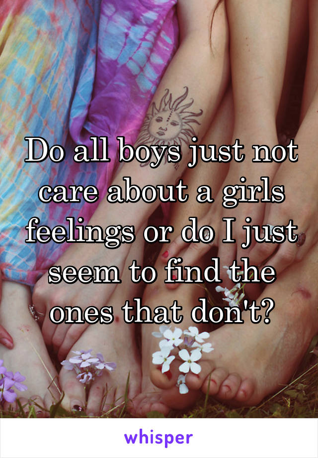 Do all boys just not care about a girls feelings or do I just seem to find the ones that don't?