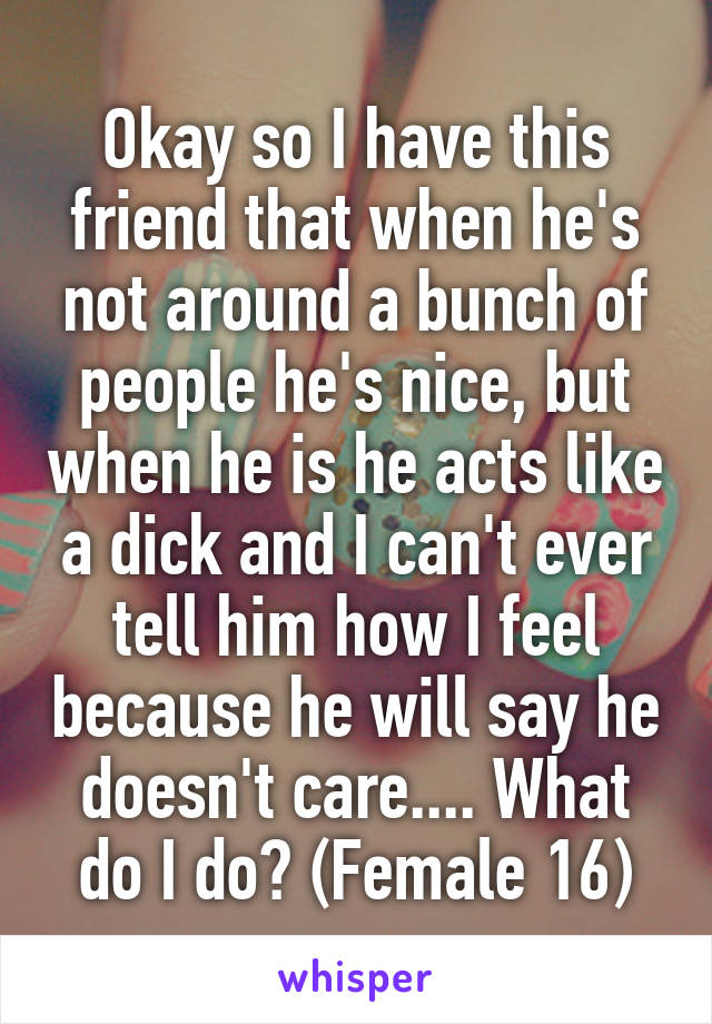 Okay so I have this friend that when he's not around a bunch of people he's nice, but when he is he acts like a dick and I can't ever tell him how I feel because he will say he doesn't care.... What do I do? (Female 16)