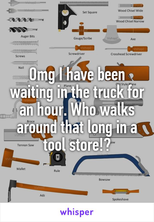 Omg I have been waiting in the truck for an hour. Who walks around that long in a tool store!?